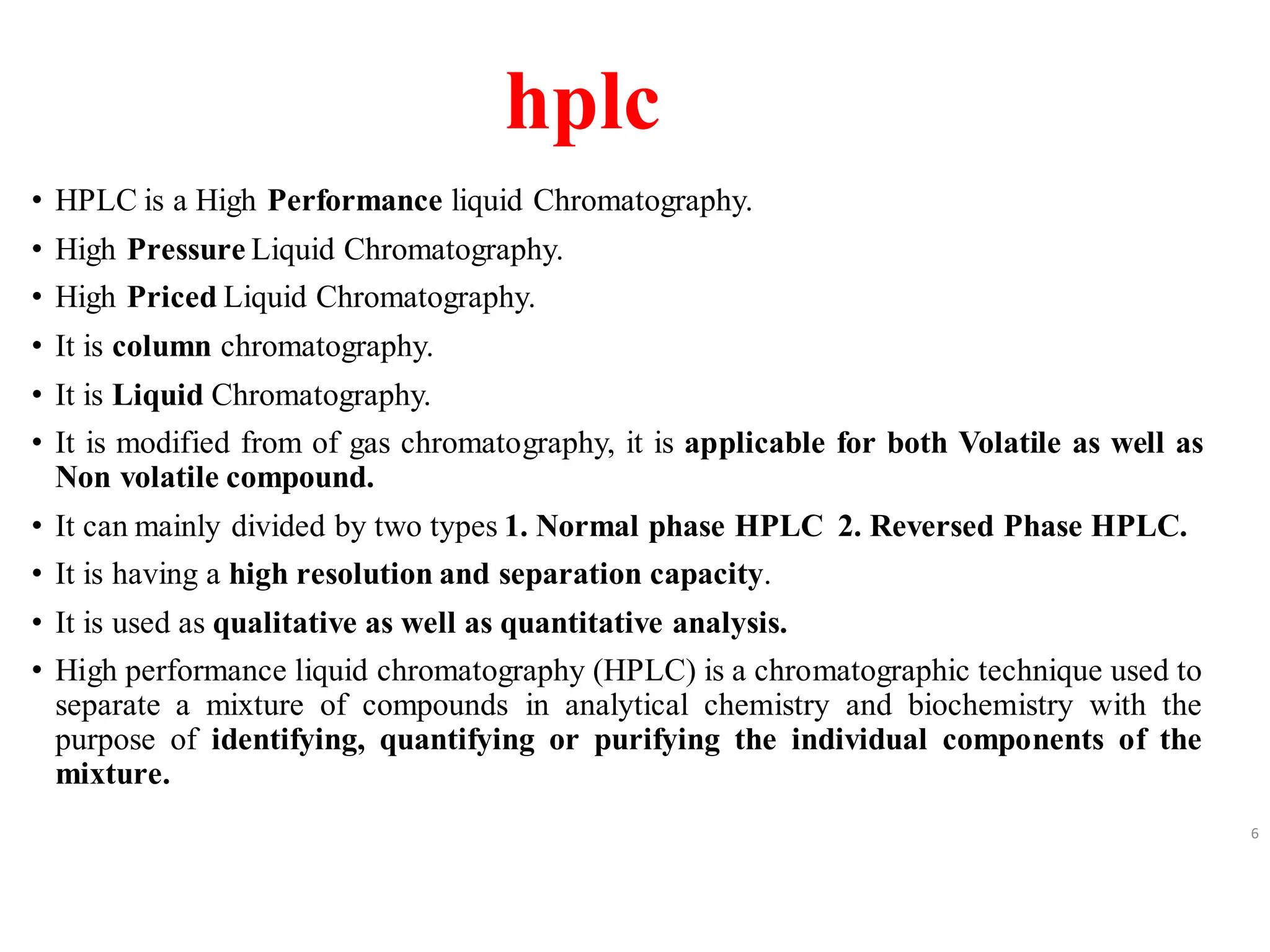 hplc
• HPLC is a High Performance liquid Chromatography.
• High Pressure Liquid Chromatography.
• High Priced Liquid Chromatography.
• It is column chromatography.
• It is Liquid Chromatography.
• It is modified from of gas chromatography, it is applicable for both Volatile as well as
Non volatile compound.
• It can mainly divided by two types 1. Normal phase HPLC 2. Reversed Phase HPLC.
• It is having a high resolution and separation capacity.
• It is used as qualitative as well as quantitative analysis.
• High performance liquid chromatography (HPLC) is a chromatographic technique used to
separate a mixture of compounds in analytical chemistry and biochemistry with the
purpose of identifying, quantifying or purifying the individual components of the
mixture.
6
 