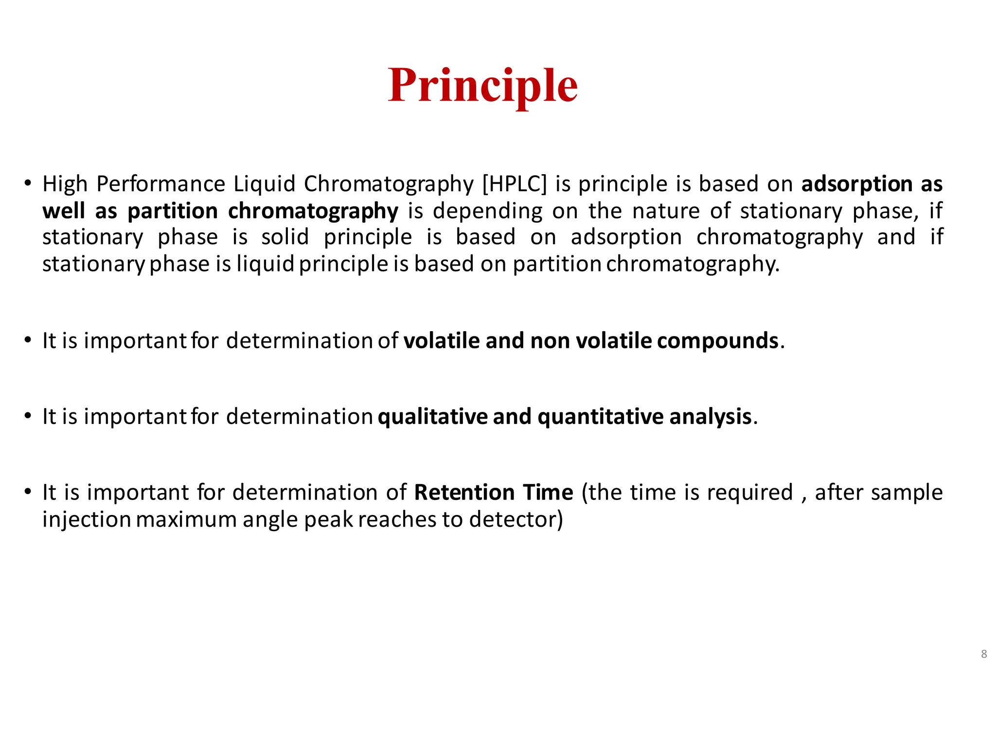 Principle
• High Performance Liquid Chromatography [HPLC] is principle is based on adsorption as
well as partition chromatography is depending on the nature of stationary phase, if
stationary phase is solid principle is based on adsorption chromatography and if
stationaryphase is liquidprinciple is based on partitionchromatography.
• It is importantfor determination of volatile and non volatile compounds.
• It is importantfor determination qualitative and quantitative analysis.
• It is important for determination of Retention Time (the time is required , after sample
injectionmaximum angle peak reaches to detector)
8
 
