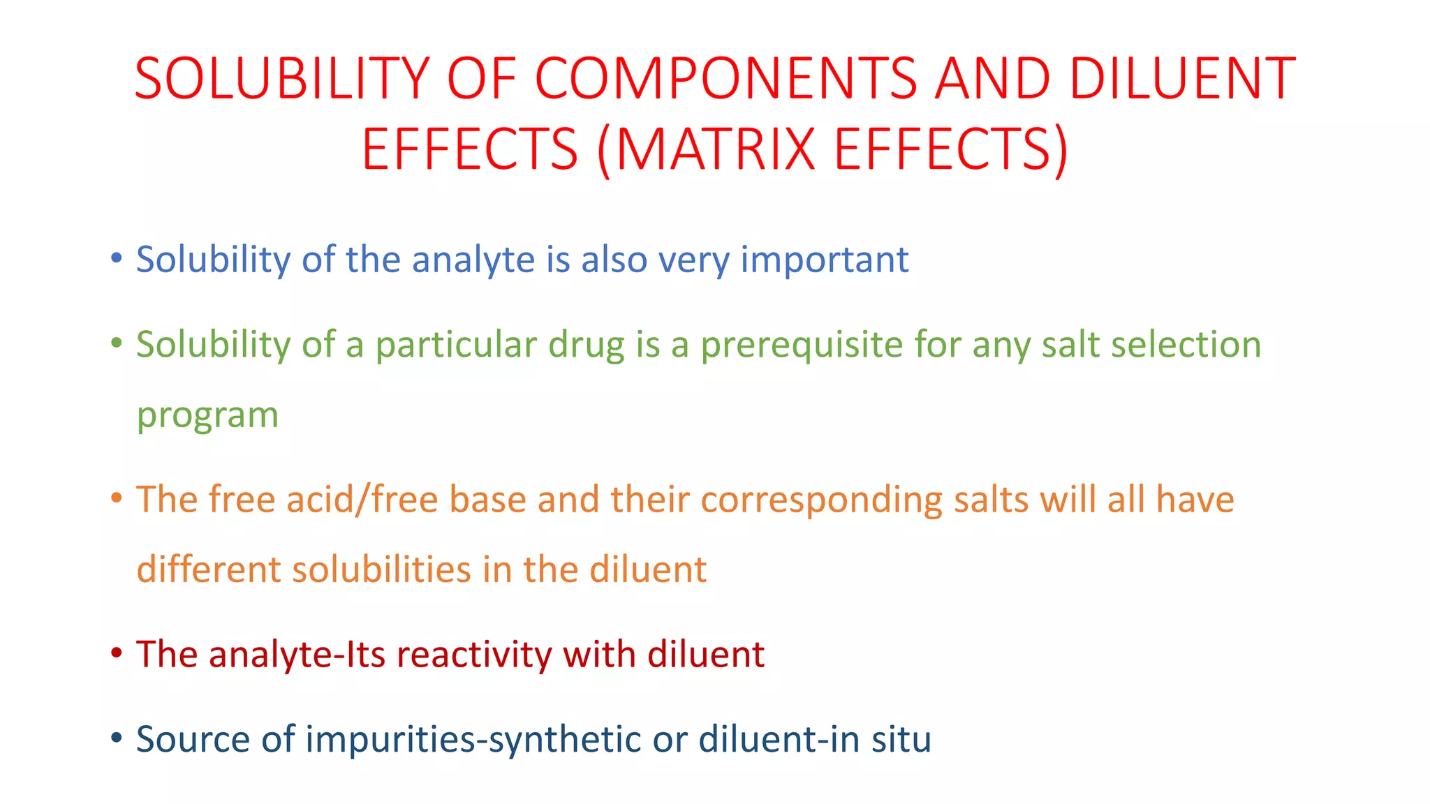 SOLUBILITY OF COMPONENTS AND DILUENT
EFFECTS (MATRIX EFFECTS)
• Solubility of the analyte is also very important
• Solubility of a particular drug is a prerequisite for any salt selection
program
• The free acid/free base and their corresponding salts will all have
different solubilities in the diluent
• The analyte-Its reactivity with diluent
• Source of impurities-synthetic or diluent-in situ
 