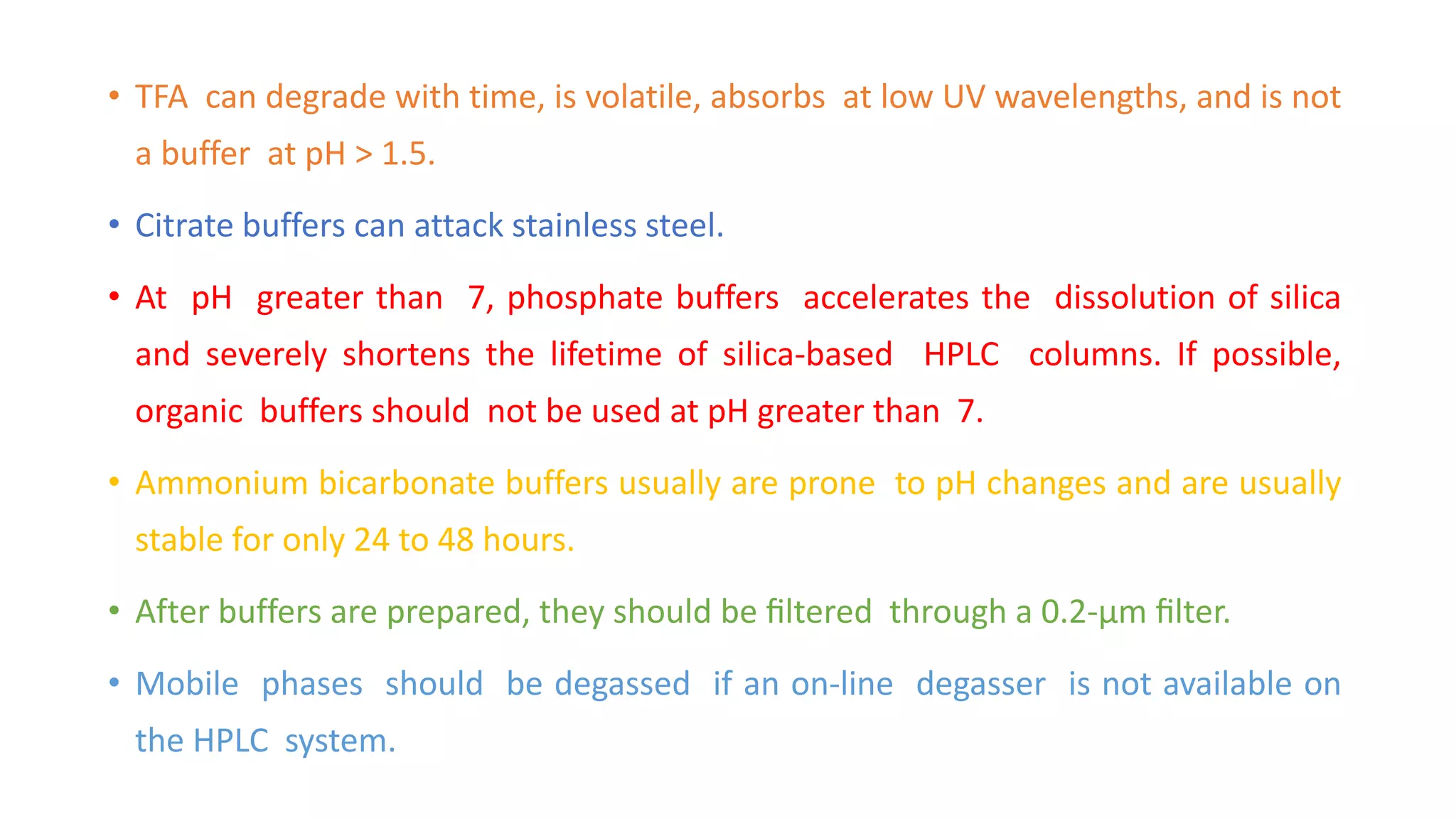 • TFA can degrade with time, is volatile, absorbs at low UV wavelengths, and is not
a buffer at pH > 1.5.
• Citrate buffers can attack stainless steel.
• At pH greater than 7, phosphate buffers accelerates the dissolution of silica
and severely shortens the lifetime of silica-based HPLC columns. If possible,
organic buffers should not be used at pH greater than 7.
• Ammonium bicarbonate buffers usually are prone to pH changes and are usually
stable for only 24 to 48 hours.
• After buffers are prepared, they should be ﬁltered through a 0.2-µm ﬁlter.
• Mobile phases should be degassed if an on-line degasser is not available on
the HPLC system.
 