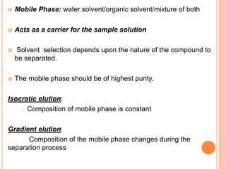  Mobile Phase: water solvent/organic solvent/mixture of both
 Acts as a carrier for the sample solution
 Solvent selection depends upon the nature of the compound to
be separated.
 The mobile phase should be of highest purity.
Isocratic elution:
Composition of mobile phase is constant
Gradient elution:
Composition of the mobile phase changes during the
separation process
 
