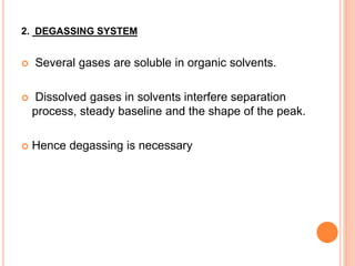 2. DEGASSING SYSTEM
 Several gases are soluble in organic solvents.
 Dissolved gases in solvents interfere separation
process, steady baseline and the shape of the peak.
 Hence degassing is necessary
 