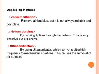 Degassing Methods
Vacuum filtration:-
Remove air bubbles, but it is not always reliable and
complete.
Helium purging:-
By passing helium through the solvent. This is very
effective but expensive.
Ultrasonification:-
By using Ultrasonicator, which converts ultra high
frequency to mechanical vibrations. This causes the removal of
air bubbles.
 