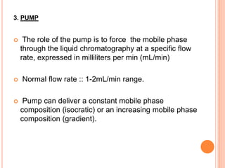 3. PUMP
 The role of the pump is to force the mobile phase
through the liquid chromatography at a specific flow
rate, expressed in milliliters per min (mL/min)
 Normal flow rate :: 1-2mL/min range.
 Pump can deliver a constant mobile phase
composition (isocratic) or an increasing mobile phase
composition (gradient).
 