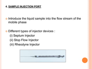 4. SAMPLE INJECTION PORT
 Introduce the liquid sample into the flow stream of the
mobile phase
 Different types of injector devices :
(i) Septum Injector
(ii) Stop Flow Injector
(iii) Rheodyne Injector
 