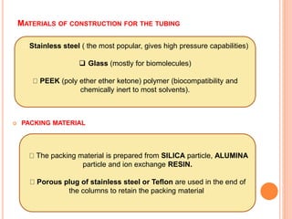 MATERIALS OF CONSTRUCTION FOR THE TUBING
 PACKING MATERIAL
Stainless steel ( the most popular, gives high pressure capabilities)
 Glass (mostly for biomolecules)
PEEK (poly ether ether ketone) polymer (biocompatibility and
chemically inert to most solvents).
The packing material is prepared from SILICA particle, ALUMINA
particle and ion exchange RESIN.
Porous plug of stainless steel or Teflon are used in the end of
the columns to retain the packing material.
 