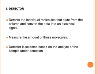 6. DETECTOR
 Detects the individual molecules that elute from the
column and convert the data into an electrical
signal.
 Measure the amount of those molecules.
 Detector is selected based on the analyte or the
sample under detection
 