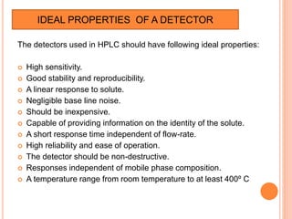 The detectors used in HPLC should have following ideal properties:
 High sensitivity.
 Good stability and reproducibility.
 A linear response to solute.
 Negligible base line noise.
 Should be inexpensive.
 Capable of providing information on the identity of the solute.
 A short response time independent of flow-rate.
 High reliability and ease of operation.
 The detector should be non-destructive.
 Responses independent of mobile phase composition.
 A temperature range from room temperature to at least 400º C
IDEAL PROPERTIES OF A DETECTOR
 