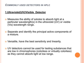 COMMONLY USED DETECTORS IN HPLC
1.Ultraviolet(UV)/Visible Detector
 Measures the ability of solutes to absorb light at a
particular wavelength(s) in the ultraviolet (UV) or visible
(Vis) wavelength range.
 Separate and identify the principal active components of
a mixture.
 Versatile, have the best sensitivity and linearity.
 UV detectors cannot be used for testing substances that
are low in chromophores (colorless or virtually colorless)
as they cannot absorb light at low range.
 