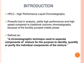 INTRODUCTION
 HPLC - High Performance Liquid Chromatography
 Powerful tool in analysis, yields high performance and high
speed compared to traditional columns chromatography
because of the forcibly pumped mobile phase
 Defined as:
“A chromatographic technique used to separate
components of mixture for the purpose to identify, quantify
or purify the individual components of the mixture ”
.
 