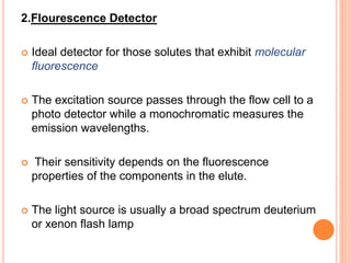 2.Flourescence Detector
 Ideal detector for those solutes that exhibit molecular
fluorescence
 The excitation source passes through the flow cell to a
photo detector while a monochromatic measures the
emission wavelengths.
 Their sensitivity depends on the fluorescence
properties of the components in the elute.
 The light source is usually a broad spectrum deuterium
or xenon flash lamp
 
