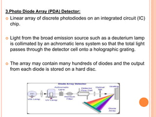 3.Photo Diode Array (PDA) Detector:
 Linear array of discrete photodiodes on an integrated circuit (IC)
chip.
 Light from the broad emission source such as a deuterium lamp
is collimated by an achromatic lens system so that the total light
passes through the detector cell onto a holographic grating.
 The array may contain many hundreds of diodes and the output
from each diode is stored on a hard disc.
 