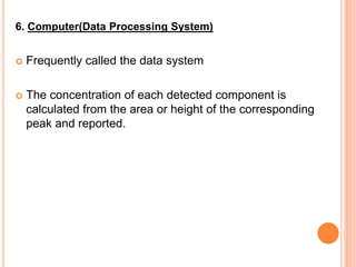 6. Computer(Data Processing System)
 Frequently called the data system
 The concentration of each detected component is
calculated from the area or height of the corresponding
peak and reported.
 