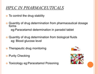 HPLC IN PHARMACEUTICALS
 To control the drug stability
 Quantity of drug determination from pharmaceutical dosage
forms
eg:Paracetamol determination in panadol tablet
 Quantity of drug determination from biological fluids
eg: Blood glucose level
 Therapeutic drug monitoring
 Purity Checking
 Toxicology eg:Paracetamol Poisoning
 