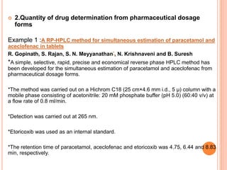  2.Quantity of drug determination from pharmaceutical dosage
forms
Example 1 :A RP-HPLC method for simultaneous estimation of paracetamol and
aceclofenac in tablets
R. Gopinath, S. Rajan, S. N. Meyyanathan*, N. Krishnaveni and B. Suresh
*A simple, selective, rapid, precise and economical reverse phase HPLC method has
been developed for the simultaneous estimation of paracetamol and aceclofenac from
pharmaceutical dosage forms.
*The method was carried out on a Hichrom C18 (25 cm×4.6 mm i.d., 5 µ) column with a
mobile phase consisting of acetonitrile: 20 mM phosphate buffer (pH 5.0) (60:40 v/v) at
a flow rate of 0.8 ml/min.
*Detection was carried out at 265 nm.
*Etoricoxib was used as an internal standard.
*The retention time of paracetamol, aceclofenac and etoricoxib was 4.75, 6.44 and 8.83
min, respectively.
 