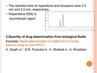  The retention time of risperidone and clozapine were 2.5
min and 3.3 min, respectively.
 Risperidone (RIS) is
psychotropic agent
3.Quantity of drug determination from biological fluids
Example: Rapid determination of metformin in human
plasma using ion-pair HPLC
A. Zarghi a,*, S.M. Foroutan b , A. Shafaati a , A. Khoddam
 