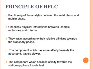 PRINCIPLE OF HPLC
 Partitioning of the analytes between the solid phase and
mobile phase.
 Chemical/ physical interactions between sample
molecules and column
 They travel according to their relative affinities towards
the stationary phase.
 The component which has more affinity towards the
adsorbent, travels slower.
 The component which has less affinity towards the
stationary phase travels fast
 