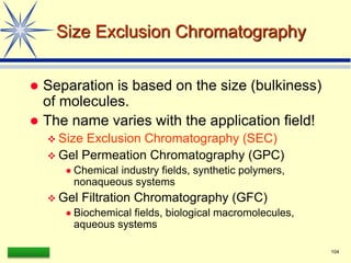 LAAQ-B-LC001B 104
Size Exclusion Chromatography
 Separation is based on the size (bulkiness)
of molecules.
 The name varies with the application field!
 Size Exclusion Chromatography (SEC)
 Gel Permeation Chromatography (GPC)
 Chemical industry fields, synthetic polymers,
nonaqueous systems
 Gel Filtration Chromatography (GFC)
 Biochemical fields, biological macromolecules,
aqueous systems
 