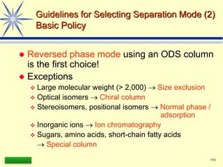 LAAQ-B-LC001B 110
Guidelines for Selecting Separation Mode (2)
Basic Policy
 Reversed phase mode using an ODS column
is the first choice!
 Exceptions
 Large molecular weight (> 2,000)  Size exclusion
 Optical isomers  Chiral column
 Stereoisomers, positional isomers  Normal phase /
adsorption
 Inorganic ions  Ion chromatography
 Sugars, amino acids, short-chain fatty acids
 Special column
 