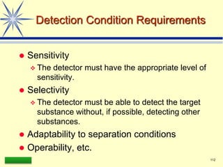 LAAQ-B-LC001B 112
Detection Condition Requirements
 Sensitivity
 The detector must have the appropriate level of
sensitivity.
 Selectivity
 The detector must be able to detect the target
substance without, if possible, detecting other
substances.
 Adaptability to separation conditions
 Operability, etc.
 