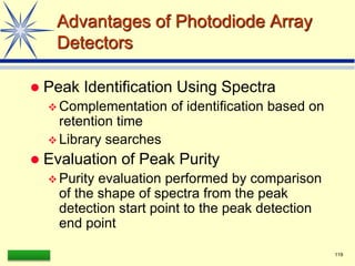 LAAQ-B-LC001B 119
Advantages of Photodiode Array
Detectors
 Peak Identification Using Spectra
 Complementation of identification based on
retention time
 Library searches
 Evaluation of Peak Purity
 Purity evaluation performed by comparison
of the shape of spectra from the peak
detection start point to the peak detection
end point
 