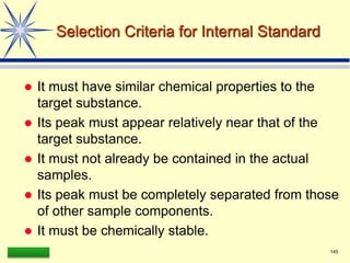 LAAQ-B-LC001B 145
Selection Criteria for Internal Standard
 It must have similar chemical properties to the
target substance.
 Its peak must appear relatively near that of the
target substance.
 It must not already be contained in the actual
samples.
 Its peak must be completely separated from those
of other sample components.
 It must be chemically stable.
 
