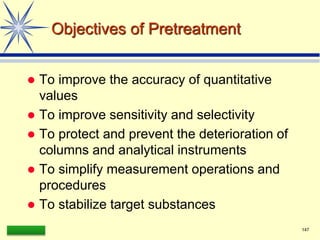LAAQ-B-LC001B 147
Objectives of Pretreatment
 To improve the accuracy of quantitative
values
 To improve sensitivity and selectivity
 To protect and prevent the deterioration of
columns and analytical instruments
 To simplify measurement operations and
procedures
 To stabilize target substances
 