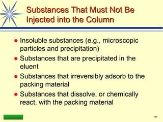 LAAQ-B-LC001B 148
Substances That Must Not Be
Injected into the Column
 Insoluble substances (e.g., microscopic
particles and precipitation)
 Substances that are precipitated in the
eluent
 Substances that irreversibly adsorb to the
packing material
 Substances that dissolve, or chemically
react, with the packing material
 