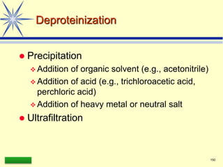 LAAQ-B-LC001B 150
Deproteinization
 Precipitation
 Addition of organic solvent (e.g., acetonitrile)
 Addition of acid (e.g., trichloroacetic acid,
perchloric acid)
 Addition of heavy metal or neutral salt
 Ultrafiltration
 