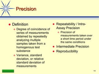 LAAQ-B-LC001B 156
Precision
 Definition
 Degree of coincidence of
series of measurements
obtained by repeatedly
analyzing multiple
samples taken from a
homogenous test
substance
 Variance, standard
deviation, or relative
standard deviation of
measurements
 Repeatability / Intra-
Assay Precision
 Precision of
measurements taken over
a short time period under
the same conditions
 Intermediate Precision
 Reproducibility
 