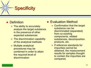 LAAQ-B-LC001B 157
Specificity
 Definition
 The ability to accurately
analyze the target substance
in the presence of other
expected substances
 The discrimination capability
of the analytical methods
 Multiple analytical
procedures may be
combined in order to attain
the required level of
discrimination
 Evaluation Method
 Confirmation that the target
substance can be
discriminated (separated)
from co-existing
components, related
substances, decomposition
products, etc.
 If reference standards for
impurities cannot be
obtained, the measurement
results for samples thought
to contain the impurities are
compared.
 