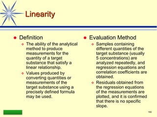 LAAQ-B-LC001B 160
Linearity
 Definition
 The ability of the analytical
method to produce
measurements for the
quantity of a target
substance that satisfy a
linear relationship.
 Values produced by
converting quantities or
measurements of the
target substance using a
precisely defined formula
may be used.
 Evaluation Method
 Samples containing
different quantities of the
target substance (usually
5 concentrations) are
analyzed repeatedly, and
regression equations and
correlation coefficients are
obtained.
 Residuals obtained from
the regression equations
of the measurements are
plotted, and it is confirmed
that there is no specific
slope.
 