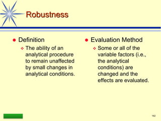 LAAQ-B-LC001B 162
Robustness
 Definition
 The ability of an
analytical procedure
to remain unaffected
by small changes in
analytical conditions.
 Evaluation Method
 Some or all of the
variable factors (i.e.,
the analytical
conditions) are
changed and the
effects are evaluated.
 