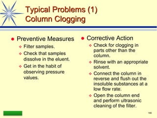 LAAQ-B-LC001B 166
Typical Problems (1)
Column Clogging
 Preventive Measures
 Filter samples.
 Check that samples
dissolve in the eluent.
 Get in the habit of
observing pressure
values.
 Corrective Action
 Check for clogging in
parts other than the
column.
 Rinse with an appropriate
solvent.
 Connect the column in
reverse and flush out the
insoluble substances at a
low flow rate.
 Open the column end
and perform ultrasonic
cleaning of the filter.
 