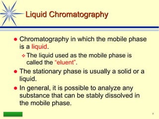 LAAQ-B-LC001B 7
Liquid Chromatography
 Chromatography in which the mobile phase
is a liquid.
 The liquid used as the mobile phase is
called the “eluent”.
 The stationary phase is usually a solid or a
liquid.
 In general, it is possible to analyze any
substance that can be stably dissolved in
the mobile phase.
 