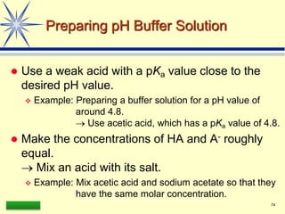 LAAQ-B-LC001B 74
Preparing pH Buffer Solution
 Use a weak acid with a pKa value close to the
desired pH value.
 Example: Preparing a buffer solution for a pH value of
around 4.8.
 Use acetic acid, which has a pKa value of 4.8.
 Make the concentrations of HA and A- roughly
equal.
 Mix an acid with its salt.
 Example: Mix acetic acid and sodium acetate so that they
have the same molar concentration.
 