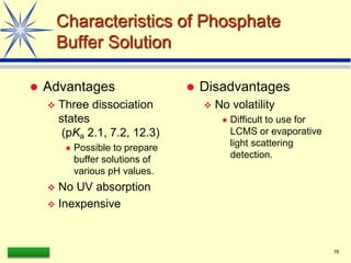 LAAQ-B-LC001B 76
Characteristics of Phosphate
Buffer Solution
 Advantages
 Three dissociation
states
(pKa 2.1, 7.2, 12.3)
 Possible to prepare
buffer solutions of
various pH values.
 No UV absorption
 Inexpensive
 Disadvantages
 No volatility
 Difficult to use for
LCMS or evaporative
light scattering
detection.
 