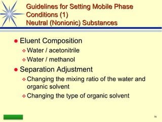 LAAQ-B-LC001B 78
Guidelines for Setting Mobile Phase
Conditions (1)
Neutral (Nonionic) Substances
 Eluent Composition
 Water / acetonitrile
 Water / methanol
 Separation Adjustment
 Changing the mixing ratio of the water and
organic solvent
 Changing the type of organic solvent
 