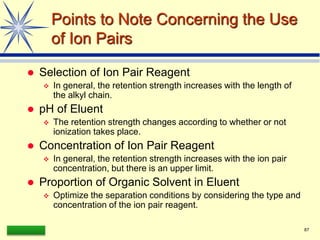LAAQ-B-LC001B 87
Points to Note Concerning the Use
of Ion Pairs
 Selection of Ion Pair Reagent
 In general, the retention strength increases with the length of
the alkyl chain.
 pH of Eluent
 The retention strength changes according to whether or not
ionization takes place.
 Concentration of Ion Pair Reagent
 In general, the retention strength increases with the ion pair
concentration, but there is an upper limit.
 Proportion of Organic Solvent in Eluent
 Optimize the separation conditions by considering the type and
concentration of the ion pair reagent.
 