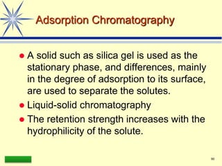 LAAQ-B-LC001B 90
Adsorption Chromatography
 A solid such as silica gel is used as the
stationary phase, and differences, mainly
in the degree of adsorption to its surface,
are used to separate the solutes.
 Liquid-solid chromatography
 The retention strength increases with the
hydrophilicity of the solute.
 