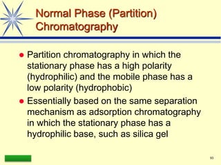 LAAQ-B-LC001B 93
Normal Phase (Partition)
Chromatography
 Partition chromatography in which the
stationary phase has a high polarity
(hydrophilic) and the mobile phase has a
low polarity (hydrophobic)
 Essentially based on the same separation
mechanism as adsorption chromatography
in which the stationary phase has a
hydrophilic base, such as silica gel
 