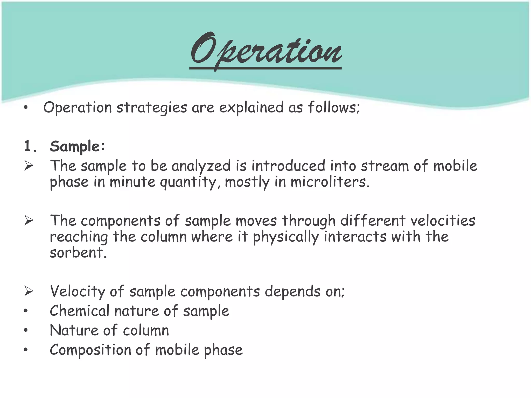 Operation
• Operation strategies are explained as follows;
1. Sample:
 The sample to be analyzed is introduced into stream of mobile
phase in minute quantity, mostly in microliters.
 The components of sample moves through different velocities
reaching the column where it physically interacts with the
sorbent.
 Velocity of sample components depends on;
• Chemical nature of sample
• Nature of column
• Composition of mobile phase
 