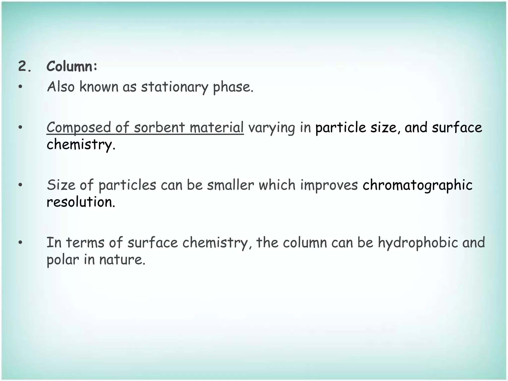 2. Column:
• Also known as stationary phase.
• Composed of sorbent material varying in particle size, and surface
chemistry.
• Size of particles can be smaller which improves chromatographic
resolution.
• In terms of surface chemistry, the column can be hydrophobic and
polar in nature.
 