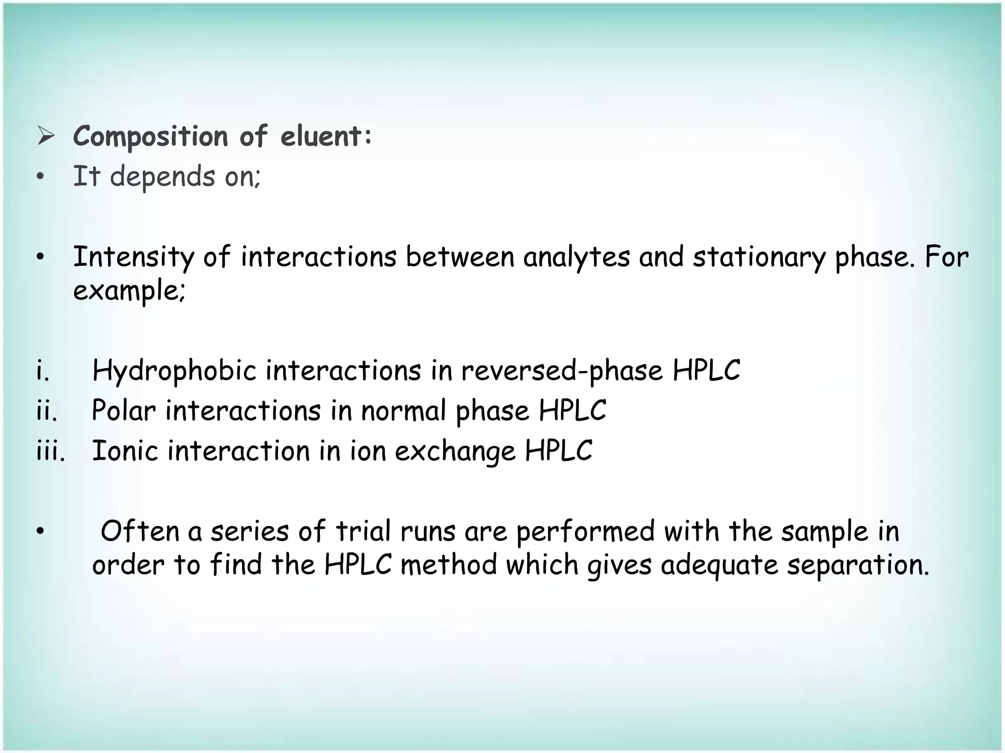  Composition of eluent:
• It depends on;
• Intensity of interactions between analytes and stationary phase. For
example;
i. Hydrophobic interactions in reversed-phase HPLC
ii. Polar interactions in normal phase HPLC
iii. Ionic interaction in ion exchange HPLC
• Often a series of trial runs are performed with the sample in
order to find the HPLC method which gives adequate separation.
 