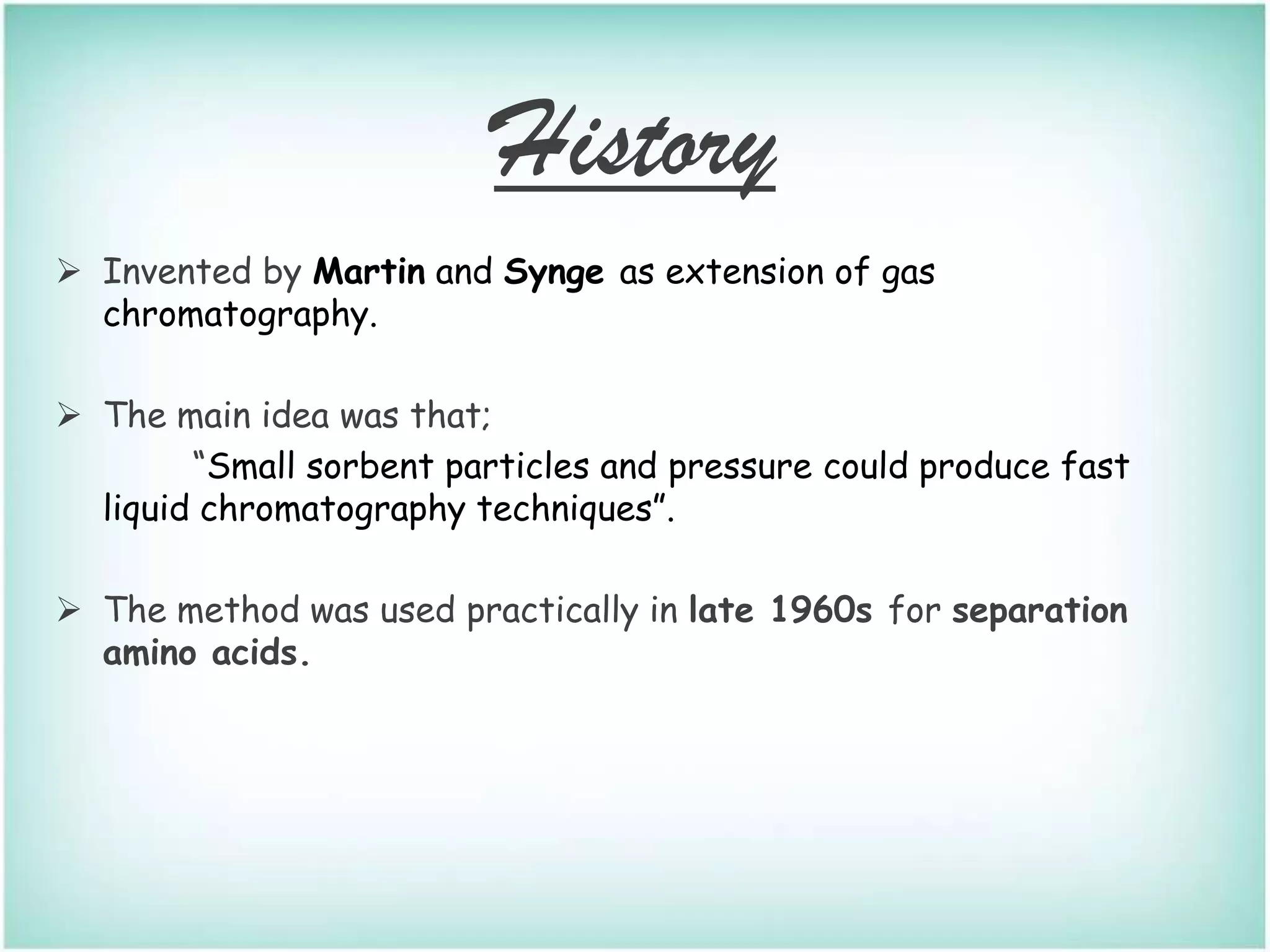 History
 Invented by Martin and Synge as extension of gas
chromatography.
 The main idea was that;
“Small sorbent particles and pressure could produce fast
liquid chromatography techniques”.
 The method was used practically in late 1960s for separation
amino acids.
 