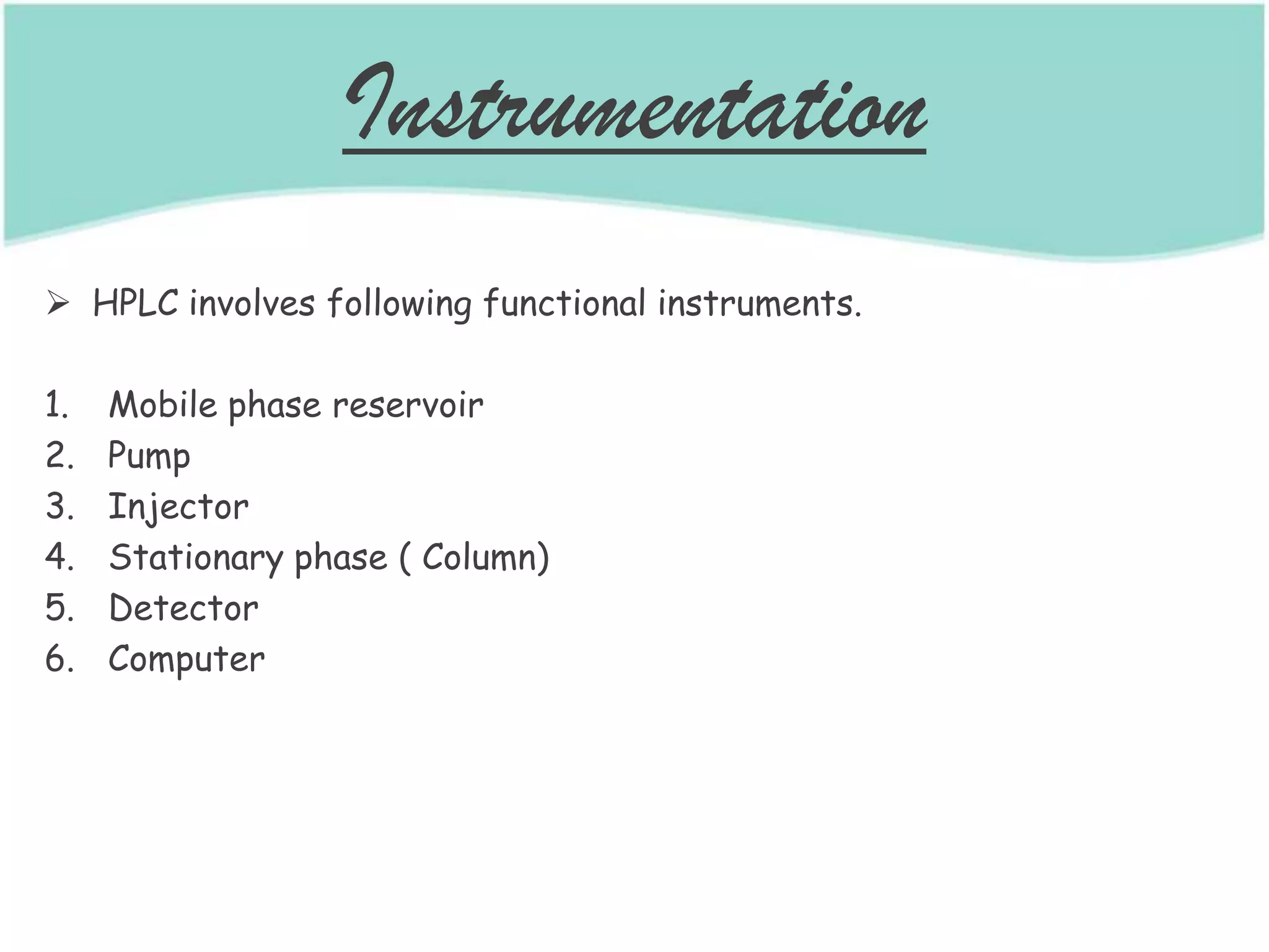 Instrumentation
 HPLC involves following functional instruments.
1. Mobile phase reservoir
2. Pump
3. Injector
4. Stationary phase ( Column)
5. Detector
6. Computer
 