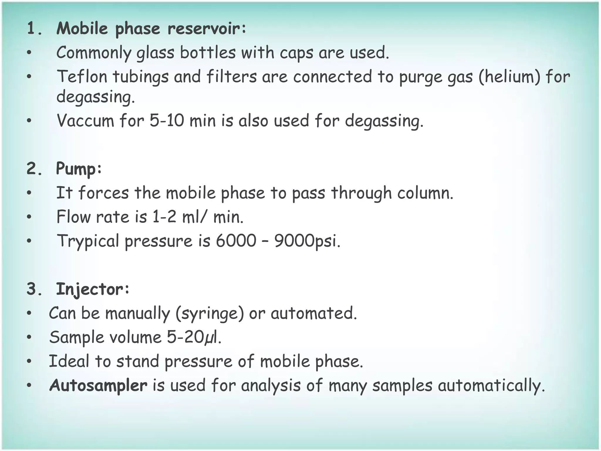 1. Mobile phase reservoir:
• Commonly glass bottles with caps are used.
• Teflon tubings and filters are connected to purge gas (helium) for
degassing.
• Vaccum for 5-10 min is also used for degassing.
2. Pump:
• It forces the mobile phase to pass through column.
• Flow rate is 1-2 ml/ min.
• Trypical pressure is 6000 – 9000psi.
3. Injector:
• Can be manually (syringe) or automated.
• Sample volume 5-20µl.
• Ideal to stand pressure of mobile phase.
• Autosampler is used for analysis of many samples automatically.
 