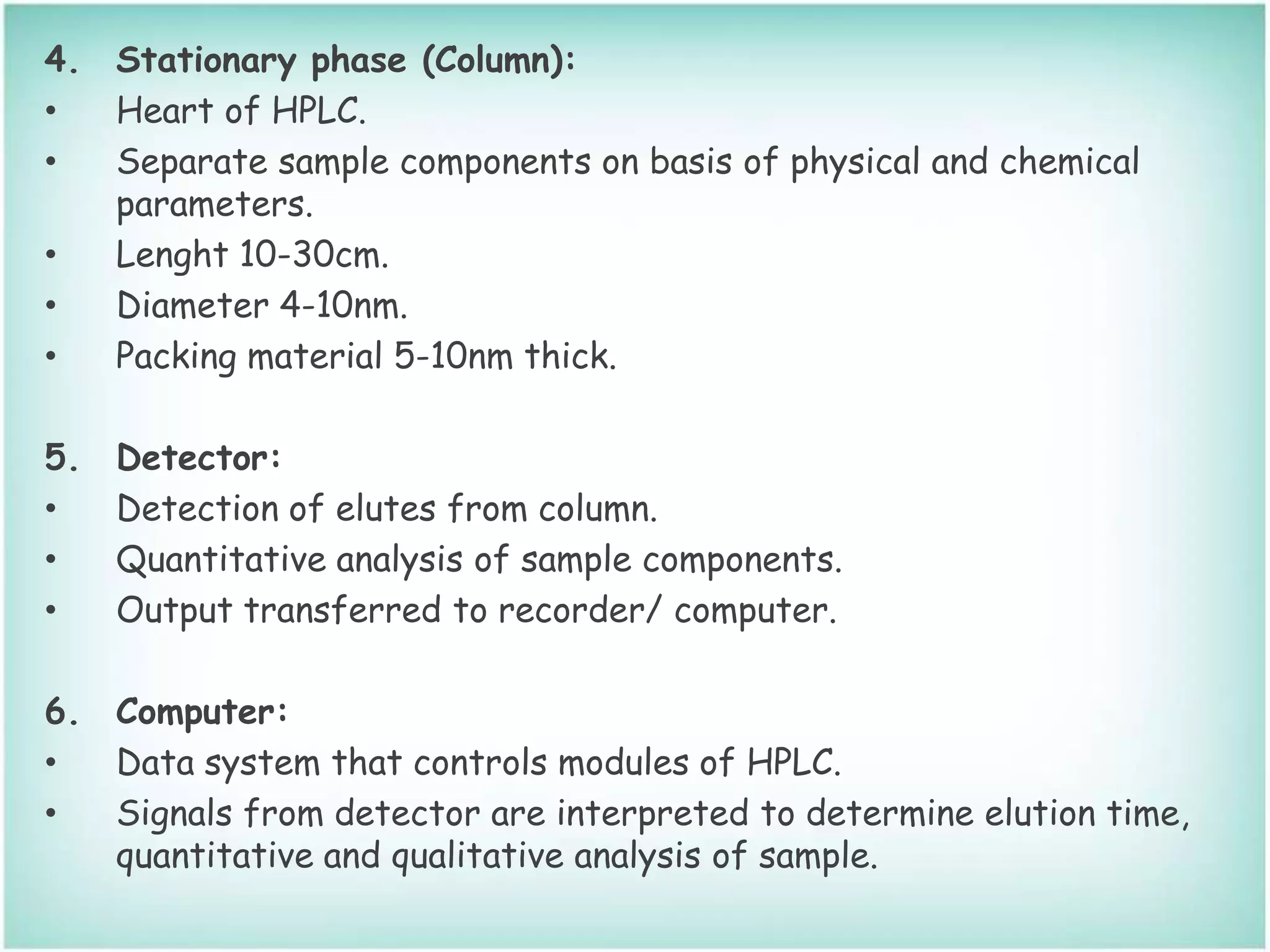 4. Stationary phase (Column):
• Heart of HPLC.
• Separate sample components on basis of physical and chemical
parameters.
• Lenght 10-30cm.
• Diameter 4-10nm.
• Packing material 5-10nm thick.
5. Detector:
• Detection of elutes from column.
• Quantitative analysis of sample components.
• Output transferred to recorder/ computer.
6. Computer:
• Data system that controls modules of HPLC.
• Signals from detector are interpreted to determine elution time,
quantitative and qualitative analysis of sample.
 