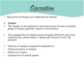 Operation
• Operation strategies are explained as follows;
1. Sample:
 The sample to be analyzed is introduced into stream of mobile
phase in minute quantity, mostly in microliters.
 The components of sample moves through different velocities
reaching the column where it physically interacts with the
sorbent.
 Velocity of sample components depends on;
• Chemical nature of sample
• Nature of column
• Composition of mobile phase
 