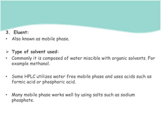 3. Eluent:
• Also known as mobile phase.
 Type of solvent used:
• Commonly it is composed of water miscible with organic solvents. For
example methanol.
• Some HPLC utilizes water free mobile phase and uses acids such as
formic acid or phosphoric acid.
• Many mobile phase works well by using salts such as sodium
phosphate.
 